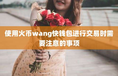 使用火币wang快钱包进行交易时需要注意的事项