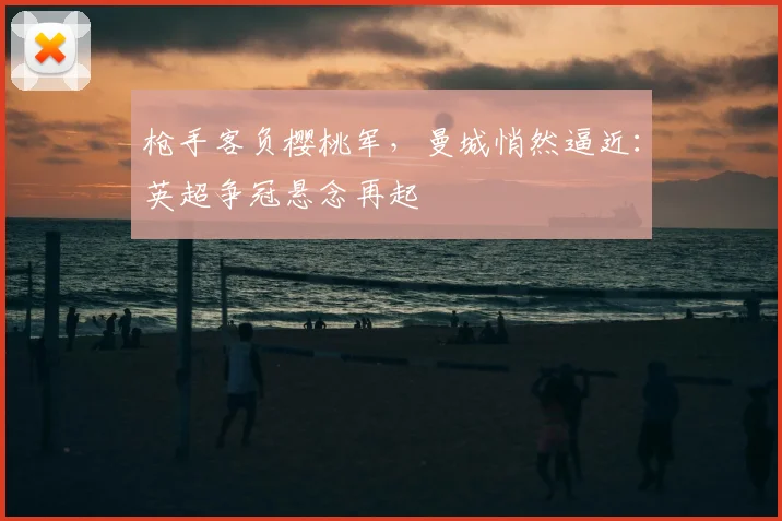 枪手客负樱桃军，曼城悄然逼近：英超争冠悬念再起