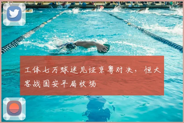 工体七万球迷见证京粤对决，恒大客战国安平局收场