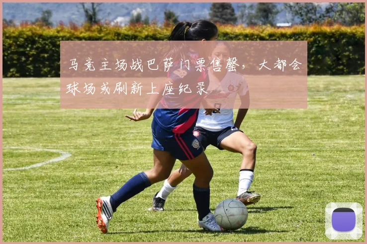 马竞主场战巴萨门票售罄，大都会球场或刷新上座纪录