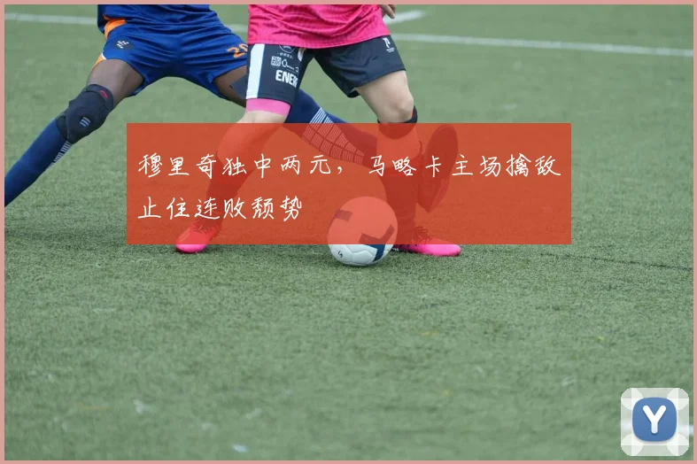 穆里奇独中两元，马略卡主场擒敌止住连败颓势