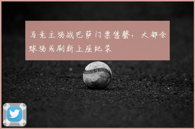 马竞主场战巴萨门票售罄，大都会球场或刷新上座纪录