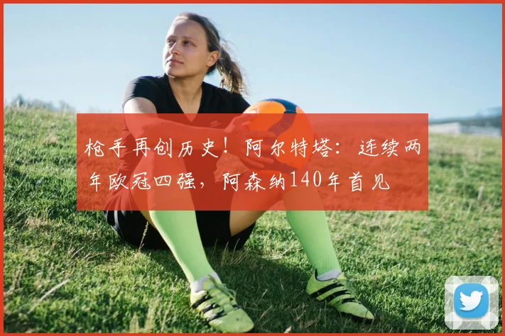 枪手再创历史！阿尔特塔：连续两年欧冠四强，阿森纳140年首见
