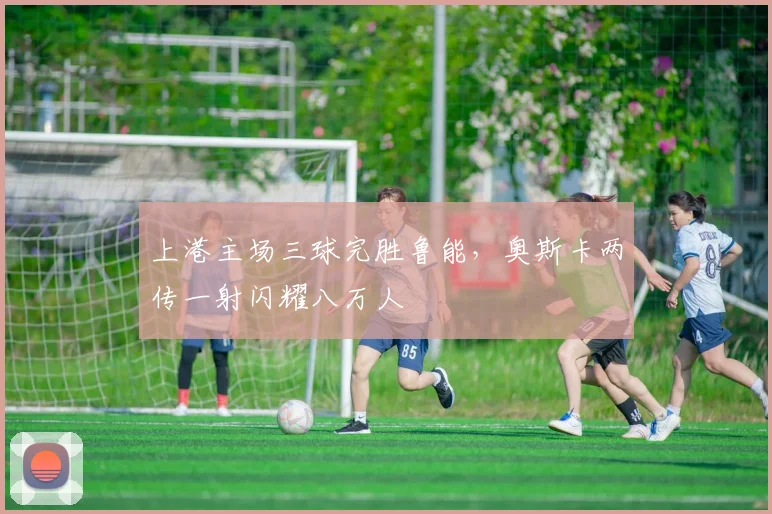 上港主场三球完胜鲁能,奥斯卡两传一射闪耀八万人