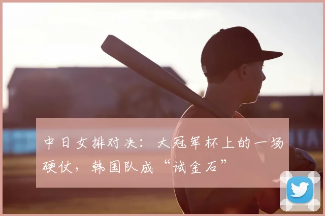 中日女排对决：大冠军杯上的一场硬仗，韩国队成“试金石”