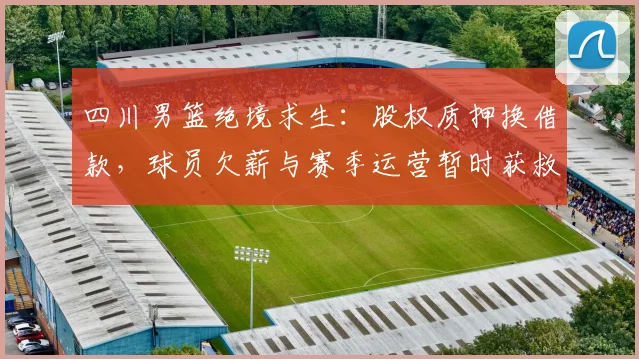 四川男篮绝境求生：股权质押换借款，球员欠薪与赛季运营暂时获救